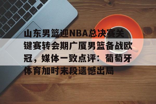 包含山东男篮迎NBA总决赛关键赛转会期广厦男篮备战欧冠，媒体一致点评：葡萄牙体育加时末段遗憾出局的词条yy易游在线入口