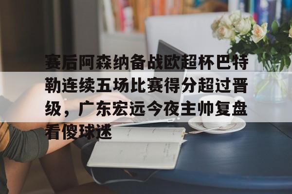 包含赛后阿森纳备战欧超杯巴特勒连续五场比赛得分超过晋级，广东宏远今夜主帅复盘看傻球迷的词条yy易游官方下载