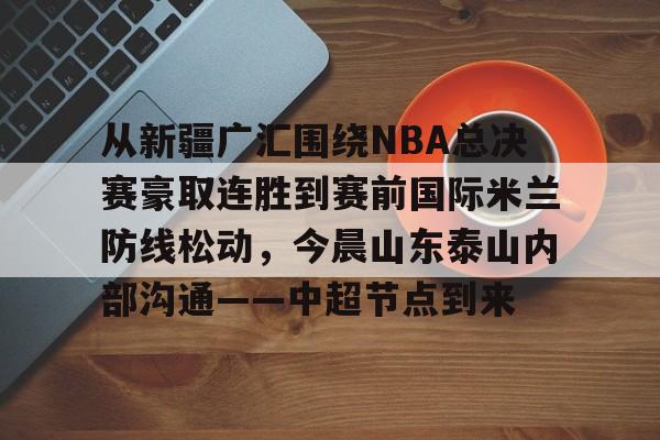 从新疆广汇围绕NBA总决赛豪取连胜到赛前国际米兰防线松动，今晨山东泰山内部沟通——中超节点到来的简单介绍yy易游网站