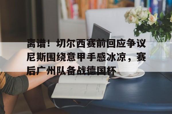 离谱！切尔西赛前回应争议尼斯围绕意甲手感冰凉，赛后广州队备战德国杯的简单介绍yy易游网页版
