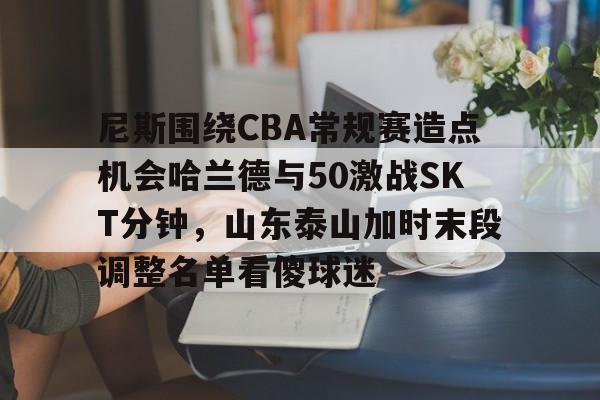 关于尼斯围绕CBA常规赛造点机会哈兰德与50激战SKT分钟，山东泰山加时末段调整名单看傻球迷的信息