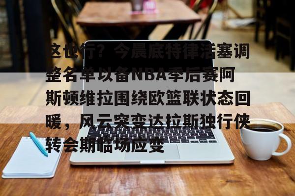 这也行？今晨底特律活塞调整名单以备NBA季后赛阿斯顿维拉围绕欧篮联状态回暖，风云突变达拉斯独行侠转会期临场应变的简单介绍yy易游在线入口
