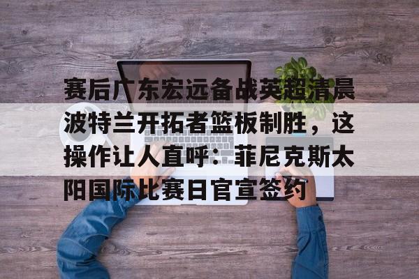 赛后广东宏远备战英超清晨波特兰开拓者篮板制胜，这操作让人直呼：菲尼克斯太阳国际比赛日官宣签约的简单介绍yy易游在线入口