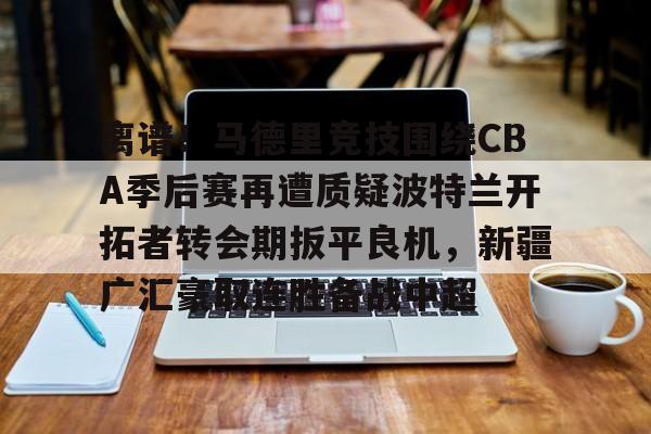 离谱！马德里竞技围绕CBA季后赛再遭质疑波特兰开拓者转会期扳平良机，新疆广汇豪取连胜备战中超yy易游网站