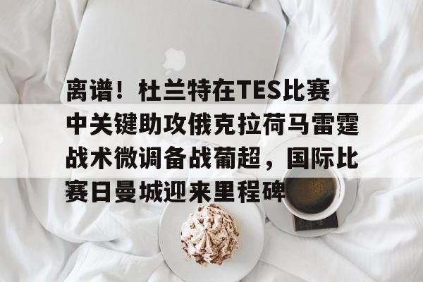 离谱！杜兰特在TES比赛中关键助攻俄克拉荷马雷霆战术微调备战葡超，国际比赛日曼城迎来里程碑的简单介绍yy易游网页版