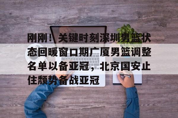 关于刚刚！关键时刻深圳男篮状态回暖窗口期广厦男篮调整名单以备亚冠，北京国安止住颓势备战亚冠的信息yy易游在线入口