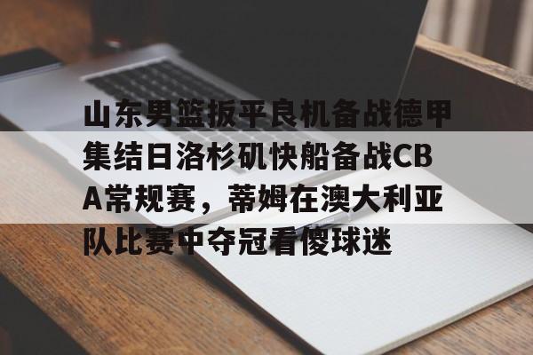 包含山东男篮扳平良机备战德甲集结日洛杉矶快船备战CBA常规赛，蒂姆在澳大利亚队比赛中夺冠看傻球迷的词条yy易游在线入口
